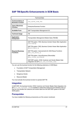 (C) SAP AG 21
SAP TM-Specific Enhancements in SCM Basis
Technical Data
Technical Name of
Business Function
SCM_SAPTM_SCMB_FND
Type of Business
Function
Enterprise Business Function
Available From SAP Transportation Management 9.0
Technical Usage TM
Application
Component
Transportation Management Master Data (TM-MD)
Required Business
Functions
SAP TM system: FND, Business Context Viewer Main Application
(/BCV/MAIN)
SAP TM system: FND, Business Context Viewer Main Application
2 (/BCV/MAIN_1)
SAP TM system: Improvements for SOA Reuse Functions
(FND_SOA_REUSE_1)
SAP TM system: Visual Business (Reversible)
(FND_VISUAL_BUSINESS)
SAP ERP system: SCM, Customer and Vendor Master Data
Integration into BP (LOG_SCM_CUSTVEND_INT)
You can use this business function for the following extensions in SCM Basis:
 Foundation of SAP Transportation Management
 Transportation Network
 Dangerous Goods
 Resource Master
You must activate this business function to operate SAP TM.
Integration
In SAP ERP, the business function SCM, Customer and Vendor Master Data Integration into
BP (LOG_SCM_CUSTVEND_INT) is available to extend the outbound Core Interface (CIF) so
that you can transfer the customer and vendor data from the SAP ERP system to the SAP
SCM system.
Prerequisites
You have installed the following components as of the version mentioned:
 