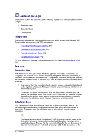 (C) SAP AG 212
Calculation Logic
This function enables the system to use the following objects when calculating transportation
charges:
 Resolution base
 Calculation base
 Collective rate
Integration
This function is used in the charge calculation process, which is used in the following SAP
Transportation Management (SAP TM) components:
 Forwarding Order Management [Page 233]
 Freight Order Management [Page 385]
 Forwarding Settlement [Page 703]
 Freight Settlement [Page 711]
For more information about the charge calculation process, see Charge Calculation [Page
203].
Features
Resolution Base
With the resolution base, you assign the charge type to a certain data source level. The
charge type, for example, FB00, which is a single building block of the calculation sheet, is
calculated with regard to the resolution base. During charge calculation, the system resolves
the calculation sheet according to the given input data. At runtime, the calculation logic works
as follows:
1. As a result of the initial resolution step, the system creates a calculation table based
on the logistical data source. The system has not yet performed any calculations or
determined any rates.
2. The system processes the calculation table and determines a value for each row
given in the calculation sheet. If the system cannot determine any value for a certain
charge type, the system issues a warning or error and does not apply a charge for
that row in the calculation sheet. However the process is not interrupted.
Calculation Base
With the calculation base, you define the instruction to determine the data source. The
calculation base represents the configurable link to the data source with which a rate is
determined. The system uses the calculation base to automatically execute charge
calculation.
You have a two-dimensional rate table with the first dimension (scale) based on the
destination harbor and the second dimension (scale) based on the weight of the
cargo to be shipped. The rate that the system identifies after the two dimensions of
the price matrix have been evaluated, for example USD 39.60, is multiplied by the
 