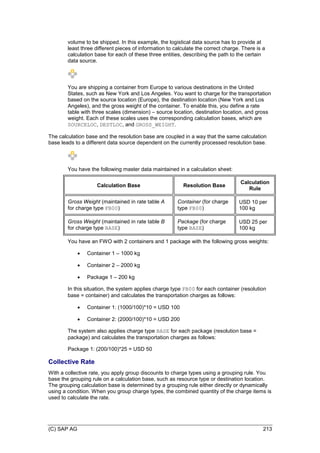 (C) SAP AG 213
volume to be shipped. In this example, the logistical data source has to provide at
least three different pieces of information to calculate the correct charge. There is a
calculation base for each of these three entities, describing the path to the certain
data source.
You are shipping a container from Europe to various destinations in the United
States, such as New York and Los Angeles. You want to charge for the transportation
based on the source location (Europe), the destination location (New York and Los
Angeles), and the gross weight of the container. To enable this, you define a rate
table with three scales (dimension) – source location, destination location, and gross
weight. Each of these scales uses the corresponding calculation bases, which are
SOURCELOC, DESTLOC, and GROSS_WEIGHT.
The calculation base and the resolution base are coupled in a way that the same calculation
base leads to a different data source dependent on the currently processed resolution base.
You have the following master data maintained in a calculation sheet:
Calculation Base Resolution Base
Calculation
Rule
Gross Weight (maintained in rate table A
for charge type FB00)
Container (for charge
type FB00)
USD 10 per
100 kg
Gross Weight (maintained in rate table B
for charge type BASE)
Package (for charge
type BASE)
USD 25 per
100 kg
You have an FWO with 2 containers and 1 package with the following gross weights:
 Container 1 – 1000 kg
 Container 2 – 2000 kg
 Package 1 – 200 kg
In this situation, the system applies charge type FB00 for each container (resolution
base = container) and calculates the transportation charges as follows:
 Container 1: (1000/100)*10 = USD 100
 Container 2: (2000/100)*10 = USD 200
The system also applies charge type BASE for each package (resolution base =
package) and calculates the transportation charges as follows:
Package 1: (200/100)*25 = USD 50
Collective Rate
With a collective rate, you apply group discounts to charge types using a grouping rule. You
base the grouping rule on a calculation base, such as resource type or destination location.
The grouping calculation base is determined by a grouping rule either directly or dynamically
using a condition. When you group charge types, the combined quantity of the charge items is
used to calculate the rate.
 