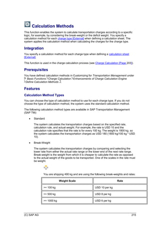 (C) SAP AG 215
Calculation Methods
This function enables the system to calculate transportation charges according to a specific
logic, for example, by considering the break-weight or the deficit weight. You specify a
calculation method for each charge type [External] when defining a calculation sheet. The
system applies the calculation method when calculating the charges for the charge type.
Integration
You specify a calculation method for each charge type when defining a calculation sheet
[External].
This function is used in the charge calculation process (see Charge Calculation [Page 203]).
Prerequisites
You have defined calculation methods in Customizing for Transportation Management under
Basic Functions Charge Calculation Enhancements of Charge Calculation Engine
Define Calculation Methods .
Features
Calculation Method Types
You can choose the type of calculation method to use for each charge type. If you do not
choose the type of calculation method, the system uses the standard calculation method.
The following calculation method types are available in SAP Transportation Management
(SAP TM):
 Standard
The system calculates the transportation charges based on the specified rate,
calculation rule, and actual weight. For example, the rate is USD 10 and the
calculation rule specifies that the rate is for every 100 kg. The weight is 1800 kg, so
the system calculates the transportation charges as USD 180 (1800 kg/100 kg * USD
10).
 Break-Weight
The system calculates the transportation charges by comparing and selecting the
lower rate from either the actual rate range or the lower end of the next rate range.
Break-weight is the weight from which it is cheaper to calculate the rate as opposed
to the actual weight of the goods to be transported. One of the scales in the rate must
be weight.
You are shipping 490 kg and are using the following break-weights and rates:
Weight Scale Rate
>= 100 kg USD 10 per kg
>= 500 kg USD 8 per kg
>= 1000 kg USD 6 per kg
 