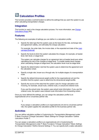 (C) SAP AG 219
Calculation Profiles
This function provides a central location to define the settings that you want the system to use
when calculating transportation charges.
Integration
This function is used in the charge calculation process. For more information, see Charge
Calculation [Page 203].
Features
The following are examples of settings you can define in a calculation profile:
 Specify the date type that the system uses as the basis for the rate, exchange rate,
and agreement validity, and ultimately the charge calculation.
For example, the order date, the invoice date, or the expected end date of the main
carriage [External].
 Specify the level at which the system calculates the charges, for example, at header
level, item level, or stage level.
The system can calculate charges for an agreement item at header level even when
calculating the rest of the charges at stage level. To enable header-level charges
when calculating charges at stage level, the calculation level must be stage level.
 Specify the determination rule that the system uses to determine the agreement and
the calculation sheet.
 Specify a single rate, known as a through rate, for multiple stages of a transportation
route.
 Specify the default dimensional weight profile for the organizational unit and the
condition that the system uses to determine the dimensional weight profile.
 Specify the source of the data that the system uses for charge calculation and
invoicing, for example, actual route, ordered route, or actual and ordered route.
If you use the actual route, the system uses actual route information. If you use the
ordered route, the system uses ordered route information from forwarding orders.
Once you have defined the settings, you can assign the calculation profile to an
organizational unit or a business partner role.
If you assign a calculation profile to an organizational unit and to a business partner
role, the system applies the calculation profile for the business partner role.
Activities
You can define calculation profiles in Customizing for Transportation Management under
Basic Functions Charge Calculation Basic Settings for Charge Calculation Define
Calculation Profile .
You can assign a calculation profile to an organizational unit in Customizing for
Transportation Management under Basic Functions Charge Calculation Basic Settings
for Charge Calculation Define General Settings . You can specify both a sales calculation
 