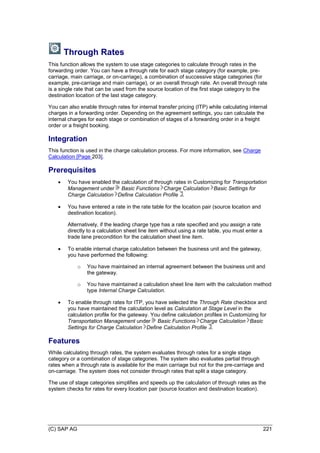 (C) SAP AG 221
Through Rates
This function allows the system to use stage categories to calculate through rates in the
forwarding order. You can have a through rate for each stage category (for example, pre-
carriage, main carriage, or on-carriage), a combination of successive stage categories (for
example, pre-carriage and main carriage), or an overall through rate. An overall through rate
is a single rate that can be used from the source location of the first stage category to the
destination location of the last stage category.
You can also enable through rates for internal transfer pricing (ITP) while calculating internal
charges in a forwarding order. Depending on the agreement settings, you can calculate the
internal charges for each stage or combination of stages of a forwarding order in a freight
order or a freight booking.
Integration
This function is used in the charge calculation process. For more information, see Charge
Calculation [Page 203].
Prerequisites
 You have enabled the calculation of through rates in Customizing for Transportation
Management under Basic Functions Charge Calculation Basic Settings for
Charge Calculation Define Calculation Profile .
 You have entered a rate in the rate table for the location pair (source location and
destination location).
Alternatively, if the leading charge type has a rate specified and you assign a rate
directly to a calculation sheet line item without using a rate table, you must enter a
trade lane precondition for the calculation sheet line item.
 To enable internal charge calculation between the business unit and the gateway,
you have performed the following:
o You have maintained an internal agreement between the business unit and
the gateway.
o You have maintained a calculation sheet line item with the calculation method
type Internal Charge Calculation.
 To enable through rates for ITP, you have selected the Through Rate checkbox and
you have maintained the calculation level as Calculation at Stage Level in the
calculation profile for the gateway. You define calculation profiles in Customizing for
Transportation Management under Basic Functions Charge Calculation Basic
Settings for Charge Calculation Define Calculation Profile .
Features
While calculating through rates, the system evaluates through rates for a single stage
category or a combination of stage categories. The system also evaluates partial through
rates when a through rate is available for the main carriage but not for the pre-carriage and
on-carriage. The system does not consider through rates that split a stage category.
The use of stage categories simplifies and speeds up the calculation of through rates as the
system checks for rates for every location pair (source location and destination location).
 