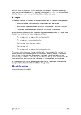 (C) SAP AG 222
You can see in the application log how the system evaluated and determined the through
rates. You can use transaction SLG1 to access the log object /SCMTMS/TMS with sub-object
TCM. For the external ID, search with a wildcard and the user name.
Example
You want to calculate the charge of a carriage on a route with the following stage categories:
 Pre-carriage stage category with two stages: pick-up and pre-carriage 1
 Main carriage stage category with two stages: main carriage 1 and main carriage 2
 On-carriage stage category with two stages: on-carriage 1 and delivery
While calculating the through rates, the system evaluates the through rates for a single stage
category or a combination of stage categories, as follows:
 Pre-carriage, main carriage, and on-carriage together
 Pre-carriage and main carriage together
 Main carriage and on-carriage together
 Main carriage only
 Pre-carriage, main carriage, and on-carriage separately
The system does not consider through rates that split a stage category. For example, the
system does not consider a through rate for pre-carriage and main carriage 1. The system
does not split the main carriage stage category even if you maintain the rates in a split
manner. But you can have a partial through rate where the through rate is maintained for the
main carriage only but no through rate is available for the pre-carriage and on-carriage.
In the application log, you can see the through rates that the system used to calculate the
charges and how the system determined those through rates.
More Information
Charge Calculation [Page 203]
 
