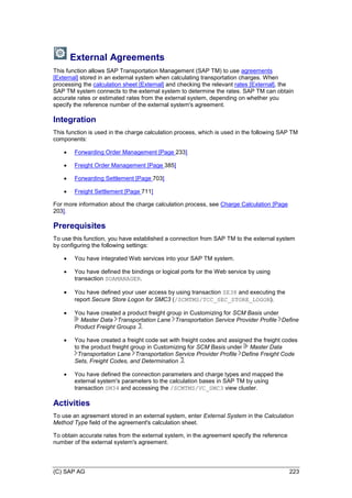 (C) SAP AG 223
External Agreements
This function allows SAP Transportation Management (SAP TM) to use agreements
[External] stored in an external system when calculating transportation charges. When
processing the calculation sheet [External] and checking the relevant rates [External], the
SAP TM system connects to the external system to determine the rates. SAP TM can obtain
accurate rates or estimated rates from the external system, depending on whether you
specify the reference number of the external system's agreement.
Integration
This function is used in the charge calculation process, which is used in the following SAP TM
components:
 Forwarding Order Management [Page 233]
 Freight Order Management [Page 385]
 Forwarding Settlement [Page 703]
 Freight Settlement [Page 711]
For more information about the charge calculation process, see Charge Calculation [Page
203].
Prerequisites
To use this function, you have established a connection from SAP TM to the external system
by configuring the following settings:
 You have integrated Web services into your SAP TM system.
 You have defined the bindings or logical ports for the Web service by using
transaction SOAMANAGER.
 You have defined your user access by using transaction SE38 and executing the
report Secure Store Logon for SMC3 (/SCMTMS/TCC_SEC_STORE_LOGON).
 You have created a product freight group in Customizing for SCM Basis under
Master Data Transportation Lane Transportation Service Provider Profile Define
Product Freight Groups .
 You have created a freight code set with freight codes and assigned the freight codes
to the product freight group in Customizing for SCM Basis under Master Data
Transportation Lane Transportation Service Provider Profile Define Freight Code
Sets, Freight Codes, and Determination .
 You have defined the connection parameters and charge types and mapped the
external system's parameters to the calculation bases in SAP TM by using
transaction SM34 and accessing the /SCMTMS/VC_SMC3 view cluster.
Activities
To use an agreement stored in an external system, enter External System in the Calculation
Method Type field of the agreement's calculation sheet.
To obtain accurate rates from the external system, in the agreement specify the reference
number of the external system's agreement.
 