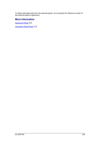 (C) SAP AG 224
To obtain estimated rates from the external system, do not specify the reference number of
the external system's agreement.
More Information
Agreement [Page 167]
Calculation Sheet [Page 177]
 