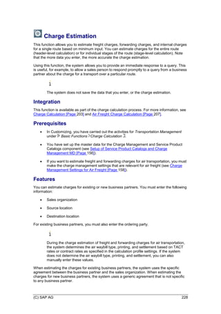 (C) SAP AG 228
Charge Estimation
This function allows you to estimate freight charges, forwarding charges, and internal charges
for a single route based on minimum input. You can estimate charges for the entire route
(header-level calculation) or for individual stages of the route (stage-level calculation). Note
that the more data you enter, the more accurate the charge estimation.
Using this function, the system allows you to provide an immediate response to a query. This
is useful, for example, to allow a sales person to respond promptly to a query from a business
partner about the charge for a transport over a particular route.
The system does not save the data that you enter, or the charge estimation.
Integration
This function is available as part of the charge calculation process. For more information, see
Charge Calculation [Page 203] and Air Freight Charge Calculation [Page 207].
Prerequisites
 In Customizing, you have carried out the activities for Transportation Management
under Basic Functions Charge Calculation .
 You have set up the master data for the Charge Management and Service Product
Catalogs component (see Setup of Service Product Catalogs and Charge
Management MD [Page 156]).
 If you want to estimate freight and forwarding charges for air transportation, you must
make the charge management settings that are relevant for air freight (see Charge
Management Settings for Air Freight [Page 158]).
Features
You can estimate charges for existing or new business partners. You must enter the following
information:
 Sales organization
 Source location
 Destination location
For existing business partners, you must also enter the ordering party.
During the charge estimation of freight and forwarding charges for air transportation,
the system determines the air waybill type, printing, and settlement based on TACT
rates or contract rates as specified in the calculation profile settings. If the system
does not determine the air waybill type, printing, and settlement, you can also
manually enter these values.
When estimating the charges for existing business partners, the system uses the specific
agreement between the business partner and the sales organization. When estimating the
charges for new business partners, the system uses a generic agreement that is not specific
to any business partner.
 