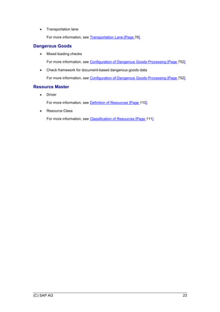 (C) SAP AG 23
 Transportation lane
For more information, see Transportation Lane [Page 76].
Dangerous Goods
 Mixed loading checks
For more information, see Configuration of Dangerous Goods Processing [Page 752].
 Check framework for document-based dangerous goods data
For more information, see Configuration of Dangerous Goods Processing [Page 752].
Resource Master
 Driver
For more information, see Definition of Resources [Page 110].
 Resource Class
For more information, see Classification of Resources [Page 111].
 