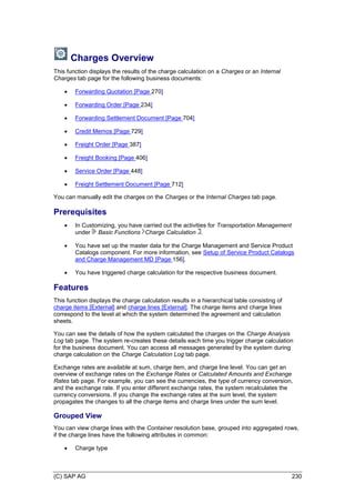 (C) SAP AG 230
Charges Overview
This function displays the results of the charge calculation on a Charges or an Internal
Charges tab page for the following business documents:
 Forwarding Quotation [Page 270]
 Forwarding Order [Page 234]
 Forwarding Settlement Document [Page 704]
 Credit Memos [Page 729]
 Freight Order [Page 387]
 Freight Booking [Page 406]
 Service Order [Page 448]
 Freight Settlement Document [Page 712]
You can manually edit the charges on the Charges or the Internal Charges tab page.
Prerequisites
 In Customizing, you have carried out the activities for Transportation Management
under Basic Functions Charge Calculation .
 You have set up the master data for the Charge Management and Service Product
Catalogs component. For more information, see Setup of Service Product Catalogs
and Charge Management MD [Page 156].
 You have triggered charge calculation for the respective business document.
Features
This function displays the charge calculation results in a hierarchical table consisting of
charge items [External] and charge lines [External]. The charge items and charge lines
correspond to the level at which the system determined the agreement and calculation
sheets.
You can see the details of how the system calculated the charges on the Charge Analysis
Log tab page. The system re-creates these details each time you trigger charge calculation
for the business document. You can access all messages generated by the system during
charge calculation on the Charge Calculation Log tab page.
Exchange rates are available at sum, charge item, and charge line level. You can get an
overview of exchange rates on the Exchange Rates or Calculated Amounts and Exchange
Rates tab page. For example, you can see the currencies, the type of currency conversion,
and the exchange rate. If you enter different exchange rates, the system recalculates the
currency conversions. If you change the exchange rates at the sum level, the system
propagates the changes to all the charge items and charge lines under the sum level.
Grouped View
You can view charge lines with the Container resolution base, grouped into aggregated rows,
if the charge lines have the following attributes in common:
 Charge type
 