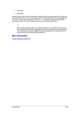 (C) SAP AG 232
 Value type
 Description
Inserted charge lines inherit the calculation resolution base and group type of the charge line
you inserted them from. If you insert charge lines from the charge item or the aggregated row
of a group, the inserted charge lines inherit the ROOT calculation resolution base and the
group type is blank. You can change the group type of inserted charge lines.
If you change the group type of an inserted charge line, the system does not group
this charge line into the same aggregated row as the charge line you inserted it from.
This is because the inserted charge line and the charge line you inserted it from no
longer have the same equipment-type attribute.
More Information
Charge Calculation [Page 203]
 
