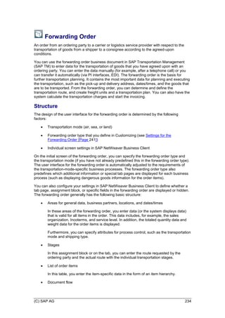(C) SAP AG 234
Forwarding Order
An order from an ordering party to a carrier or logistics service provider with respect to the
transportation of goods from a shipper to a consignee according to the agreed-upon
conditions.
You can use the forwarding order business document in SAP Transportation Management
(SAP TM) to enter data for the transportation of goods that you have agreed upon with an
ordering party. You can enter the data manually (for example, after a telephone call) or you
can transfer it automatically (via PI interfaces, EDI). The forwarding order is the basis for
further transportation planning. It contains the most important data for planning and executing
the transportation, such as the pick-up and delivery address, dates/times, and the goods that
are to be transported. From the forwarding order, you can determine and define the
transportation route, and create freight units and a transportation plan. You can also have the
system calculate the transportation charges and start the invoicing.
Structure
The design of the user interface for the forwarding order is determined by the following
factors:
 Transportation mode (air, sea, or land)
 Forwarding order type that you define in Customizing (see Settings for the
Forwarding Order [Page 241])
 Individual screen settings in SAP NetWeaver Business Client
On the initial screen of the forwarding order, you can specify the forwarding order type and
the transportation mode (if you have not already predefined this in the forwarding order type).
The user interface for the forwarding order is automatically adjusted to the requirements of
the transportation-mode-specific business processes. The forwarding order type also
predefines which additional information or special tab pages are displayed for each business
process (such as displaying dangerous goods information for the order items).
You can also configure your settings in SAP NetWeaver Business Client to define whether a
tab page, assignment block, or specific fields in the forwarding order are displayed or hidden.
The forwarding order generally has the following basic structure:
 Areas for general data, business partners, locations, and dates/times
In these areas of the forwarding order, you enter data (or the system displays data)
that is valid for all items in the order. This data includes, for example, the sales
organization, Incoterms, and service level. In addition, the totaled quantity data and
weight data for the order items is displayed.
Furthermore, you can specify attributes for process control, such as the transportation
mode and shipping type.
 Stages
In this assignment block or on the tab, you can enter the route requested by the
ordering party and the actual route with the individual transportation stages.
 List of order items
In this table, you enter the item-specific data in the form of an item hierarchy.
 Document flow
 