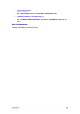 (C) SAP AG 236
 Freight Unit [Page 575]
You can create freight units for this forwarding order from the order.
 Forwarding Settlement Document [Page 704]
You can create a forwarding settlement document for this forwarding order from the
order.
More Information
Creation of a Forwarding Order [Page 244]
 