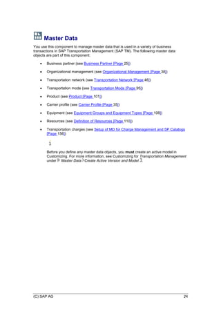 (C) SAP AG 24
Master Data
You use this component to manage master data that is used in a variety of business
transactions in SAP Transportation Management (SAP TM). The following master data
objects are part of this component:
 Business partner (see Business Partner [Page 25])
 Organizational management (see Organizational Management [Page 38])
 Transportation network (see Transportation Network [Page 46])
 Transportation mode (see Transportation Mode [Page 95])
 Product (see Product [Page 101])
 Carrier profile (see Carrier Profile [Page 35])
 Equipment (see Equipment Groups and Equipment Types [Page 108])
 Resources (see Definition of Resources [Page 110])
 Transportation charges (see Setup of MD for Charge Management and SP Catalogs
[Page 156])
Before you define any master data objects, you must create an active model in
Customizing. For more information, see Customizing for Transportation Management
under Master Data Create Active Version and Model .
 