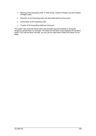 (C) SAP AG 240
 Planning of the forwarding order, in other words, creation of freight units and creation
of freight orders
 Execution of the forwarding order and associated planning documents
 Confirmation of the forwarding order
 Creation of the forwarding settlement document
The system sets automatic blocks when executing the approval workflow or during the
dangerous goods check, for example. The reason for the block is also displayed for the block
status. If you set the block manually, you can use the value help to select the reason for the
block.
 