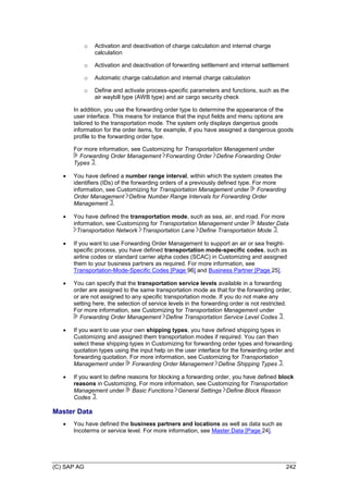 (C) SAP AG 242
o Activation and deactivation of charge calculation and internal charge
calculation
o Activation and deactivation of forwarding settlement and internal settlement
o Automatic charge calculation and internal charge calculation
o Define and activate process-specific parameters and functions, such as the
air waybill type (AWB type) and air cargo security check
In addition, you use the forwarding order type to determine the appearance of the
user interface. This means for instance that the input fields and menu options are
tailored to the transportation mode. The system only displays dangerous goods
information for the order items, for example, if you have assigned a dangerous goods
profile to the forwarding order type.
For more information, see Customizing for Transportation Management under
Forwarding Order Management Forwarding Order Define Forwarding Order
Types .
 You have defined a number range interval, within which the system creates the
identifiers (IDs) of the forwarding orders of a previously defined type. For more
information, see Customizing for Transportation Management under Forwarding
Order Management Define Number Range Intervals for Forwarding Order
Management .
 You have defined the transportation mode, such as sea, air, and road. For more
information, see Customizing for Transportation Management under Master Data
Transportation Network Transportation Lane Define Transportation Mode .
 If you want to use Forwarding Order Management to support an air or sea freight-
specific process, you have defined transportation mode-specific codes, such as
airline codes or standard carrier alpha codes (SCAC) in Customizing and assigned
them to your business partners as required. For more information, see
Transportation-Mode-Specific Codes [Page 96] and Business Partner [Page 25].
 You can specify that the transportation service levels available in a forwarding
order are assigned to the same transportation mode as that for the forwarding order,
or are not assigned to any specific transportation mode. If you do not make any
setting here, the selection of service levels in the forwarding order is not restricted.
For more information, see Customizing for Transportation Management under
Forwarding Order Management Define Transportation Service Level Codes .
 If you want to use your own shipping types, you have defined shipping types in
Customizing and assigned them transportation modes if required. You can then
select these shipping types in Customizing for forwarding order types and forwarding
quotation types using the input help on the user interface for the forwarding order and
forwarding quotation. For more information, see Customizing for Transportation
Management under Forwarding Order Management Define Shipping Types .
 If you want to define reasons for blocking a forwarding order, you have defined block
reasons in Customizing. For more information, see Customizing for Transportation
Management under Basic Functions General Settings Define Block Reason
Codes .
Master Data
 You have defined the business partners and locations as well as data such as
Incoterms or service level. For more information, see Master Data [Page 24].
 