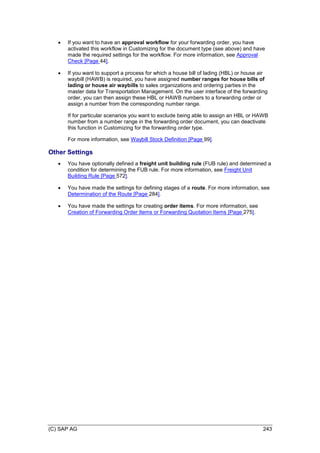 (C) SAP AG 243
 If you want to have an approval workflow for your forwarding order, you have
activated this workflow in Customizing for the document type (see above) and have
made the required settings for the workflow. For more information, see Approval
Check [Page 44].
 If you want to support a process for which a house bill of lading (HBL) or house air
waybill (HAWB) is required, you have assigned number ranges for house bills of
lading or house air waybills to sales organizations and ordering parties in the
master data for Transportation Management. On the user interface of the forwarding
order, you can then assign these HBL or HAWB numbers to a forwarding order or
assign a number from the corresponding number range.
If for particular scenarios you want to exclude being able to assign an HBL or HAWB
number from a number range in the forwarding order document, you can deactivate
this function in Customizing for the forwarding order type.
For more information, see Waybill Stock Definition [Page 99].
Other Settings
 You have optionally defined a freight unit building rule (FUB rule) and determined a
condition for determining the FUB rule. For more information, see Freight Unit
Building Rule [Page 572].
 You have made the settings for defining stages of a route. For more information, see
Determination of the Route [Page 284].
 You have made the settings for creating order items. For more information, see
Creation of Forwarding Order Items or Forwarding Quotation Items [Page 275].
 