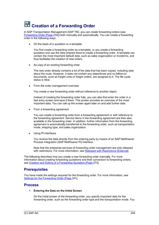 (C) SAP AG 244
Creation of a Forwarding Order
In SAP Transportation Management (SAP TM), you can create forwarding orders (see
Forwarding Order [Page 234]) both manually and automatically. You can create a forwarding
order in the following ways:
 On the basis of a quotation or a template
You first create a forwarding order as a template, or you create a forwarding
quotation and use the data entered there to create a forwarding order. A template can
contain the most important default data, such as sales organization or Incoterms, and
thus facilitates the creation of new orders.
 As copy of an existing forwarding order
The new order already contains a lot of the data that has been copied, including data
about the route. However, it does not contain any dates/times and no follow-on
documents, such as freight units or freight orders, are assigned to it. The life cycle
status is New.
 From the order management overview
You create a new forwarding order without reference to another object.
Instead of creating the forwarding order fully, you can also first enter the order in a
fast entry screen and save it there. This screen provides an overview of the most
important data. You can call up the screen again later on and add further data.
 From a forwarding agreement
You can create a forwarding order from a forwarding agreement or with reference to
the forwarding agreement. Service items in the forwarding agreement are then also
available in the forwarding order. In addition, further information from the forwarding
agreement is automatically transferred to the forwarding order, such as transportation
mode, shipping type, and sales organization.
 Using PI interfaces
You receive the data directly from the ordering party by means of an SAP NetWeaver
Process Integration (SAP NetWeaver PI) interface.
Note that the enterprise services of forwarding order management are only released
with restrictions. For more information, see Released with Restrictions [External].
The following describes how you create a new forwarding order manually. For more
information about creating forwarding quotations and their conversion to forwarding orders,
see Creation and Editing of a Forwarding Quotation [Page 272].
Prerequisites
You have made the settings required for the forwarding order. For more information, see
Settings for the Forwarding Order [Page 241].
Process
1. Entering the Data on the Initial Screen
On the initial screen of the forwarding order, you specify important data for the
forwarding order, such as the forwarding order type and the transportation mode. You
 