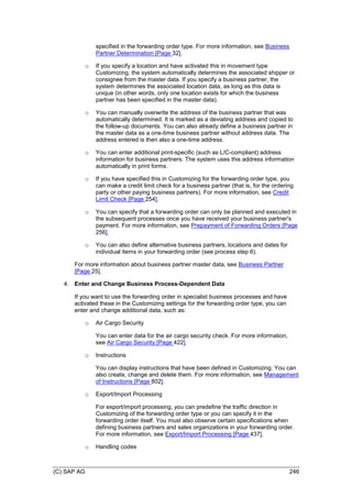(C) SAP AG 246
specified in the forwarding order type. For more information, see Business
Partner Determination [Page 32].
o If you specify a location and have activated this in movement type
Customizing, the system automatically determines the associated shipper or
consignee from the master data. If you specify a business partner, the
system determines the associated location data, as long as this data is
unique (in other words, only one location exists for which the business
partner has been specified in the master data).
o You can manually overwrite the address of the business partner that was
automatically determined. It is marked as a deviating address and copied to
the follow-up documents. You can also already define a business partner in
the master data as a one-time business partner without address data. The
address entered is then also a one-time address.
o You can enter additional print-specific (such as L/C-compliant) address
information for business partners. The system uses this address information
automatically in print forms.
o If you have specified this in Customizing for the forwarding order type, you
can make a credit limit check for a business partner (that is, for the ordering
party or other paying business partners). For more information, see Credit
Limit Check [Page 254].
o You can specify that a forwarding order can only be planned and executed in
the subsequent processes once you have received your business partner's
payment. For more information, see Prepayment of Forwarding Orders [Page
256].
o You can also define alternative business partners, locations and dates for
individual items in your forwarding order (see process step 6).
For more information about business partner master data, see Business Partner
[Page 25].
4. Enter and Change Business Process-Dependent Data
If you want to use the forwarding order in specialist business processes and have
activated these in the Customizing settings for the forwarding order type, you can
enter and change additional data, such as:
o Air Cargo Security
You can enter data for the air cargo security check. For more information,
see Air Cargo Security [Page 422].
o Instructions
You can display instructions that have been defined in Customizing. You can
also create, change and delete them. For more information, see Management
of Instructions [Page 802].
o Export/Import Processing
For export/import processing, you can predefine the traffic direction in
Customizing of the forwarding order type or you can specify it in the
forwarding order itself. You must also observe certain specifications when
defining business partners and sales organizations in your forwarding order.
For more information, see Export/Import Processing [Page 437].
o Handling codes
 