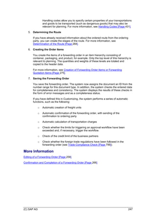 (C) SAP AG 247
Handling codes allow you to specify certain properties of your transportations
and goods to be transported (such as dangerous goods) that may also be
relevant for planning. For more information, see Handling Codes [Page 431].
5. Determining the Route
If you have already received information about the ordered route from the ordering
party, you can create the stages of the route. For more information, see
Determination of the Route [Page 284].
6. Creating the Order Items
You create the items of a forwarding order in an item hierarchy consisting of
container, packaging, and product, for example. Only the top level of this hierarchy is
relevant to planning. The quantities and weights of these levels are totaled and
copied to the header data.
For more information, see Creation of Forwarding Order Items or Forwarding
Quotation Items [Page 275].
7. Saving the Forwarding Order
You save the forwarding order. The system now assigns the document an ID from the
number range for this document type. In addition, the system checks the entered data
for completeness and consistency. The system displays the results of these checks in
the form of error messages and as a completeness status.
If you have defined this in Customizing, the system performs a series of automatic
functions, such as the following:
o Automatic creation of freight units
o Automatic confirmation of the forwarding order, with sending of the
confirmation to ordering party
o Automatic calculation of transportation charges
o Check whether the limits for triggering an approval workflow have been
exceeded and, if necessary, trigger the workflow.
o Check of the credit limit of the business partners
o Check whether the foreign trade regulations have been followed in the
forwarding order (see Trade Compliance Check [Page 799]).
More Information
Editing of a Forwarding Order [Page 258]
Confirmation and Completion of a Forwarding Order [Page 266]
 