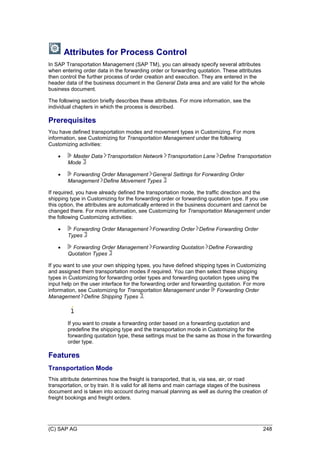 (C) SAP AG 248
Attributes for Process Control
In SAP Transportation Management (SAP TM), you can already specify several attributes
when entering order data in the forwarding order or forwarding quotation. These attributes
then control the further process of order creation and execution. They are entered in the
header data of the business document in the General Data area and are valid for the whole
business document.
The following section briefly describes these attributes. For more information, see the
individual chapters in which the process is described.
Prerequisites
You have defined transportation modes and movement types in Customizing. For more
information, see Customizing for Transportation Management under the following
Customizing activities:
 Master Data Transportation Network Transportation Lane Define Transportation
Mode
 Forwarding Order Management General Settings for Forwarding Order
Management Define Movement Types
If required, you have already defined the transportation mode, the traffic direction and the
shipping type in Customizing for the forwarding order or forwarding quotation type. If you use
this option, the attributes are automatically entered in the business document and cannot be
changed there. For more information, see Customizing for Transportation Management under
the following Customizing activities:
 Forwarding Order Management Forwarding Order Define Forwarding Order
Types
 Forwarding Order Management Forwarding Quotation Define Forwarding
Quotation Types
If you want to use your own shipping types, you have defined shipping types in Customizing
and assigned them transportation modes if required. You can then select these shipping
types in Customizing for forwarding order types and forwarding quotation types using the
input help on the user interface for the forwarding order and forwarding quotation. For more
information, see Customizing for Transportation Management under Forwarding Order
Management Define Shipping Types .
If you want to create a forwarding order based on a forwarding quotation and
predefine the shipping type and the transportation mode in Customizing for the
forwarding quotation type, these settings must be the same as those in the forwarding
order type.
Features
Transportation Mode
This attribute determines how the freight is transported, that is, via sea, air, or road
transportation, or by train. It is valid for all items and main carriage stages of the business
document and is taken into account during manual planning as well as during the creation of
freight bookings and freight orders.
 