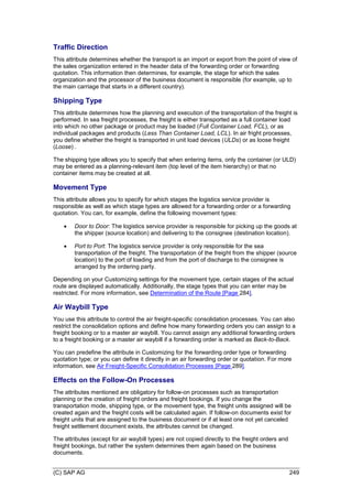 (C) SAP AG 249
Traffic Direction
This attribute determines whether the transport is an import or export from the point of view of
the sales organization entered in the header data of the forwarding order or forwarding
quotation. This information then determines, for example, the stage for which the sales
organization and the processor of the business document is responsible (for example, up to
the main carriage that starts in a different country).
Shipping Type
This attribute determines how the planning and execution of the transportation of the freight is
performed. In sea freight processes, the freight is either transported as a full container load
into which no other package or product may be loaded (Full Container Load, FCL), or as
individual packages and products (Less Than Container Load, LCL). In air fright processes,
you define whether the freight is transported in unit load devices (ULDs) or as loose freight
(Loose) .
The shipping type allows you to specify that when entering items, only the container (or ULD)
may be entered as a planning-relevant item (top level of the item hierarchy) or that no
container items may be created at all.
Movement Type
This attribute allows you to specify for which stages the logistics service provider is
responsible as well as which stage types are allowed for a forwarding order or a forwarding
quotation. You can, for example, define the following movement types:
 Door to Door: The logistics service provider is responsible for picking up the goods at
the shipper (source location) and delivering to the consignee (destination location).
 Port to Port: The logistics service provider is only responsible for the sea
transportation of the freight. The transportation of the freight from the shipper (source
location) to the port of loading and from the port of discharge to the consignee is
arranged by the ordering party.
Depending on your Customizing settings for the movement type, certain stages of the actual
route are displayed automatically. Additionally, the stage types that you can enter may be
restricted. For more information, see Determination of the Route [Page 284].
Air Waybill Type
You use this attribute to control the air freight-specific consolidation processes. You can also
restrict the consolidation options and define how many forwarding orders you can assign to a
freight booking or to a master air waybill. You cannot assign any additional forwarding orders
to a freight booking or a master air waybill if a forwarding order is marked as Back-to-Back.
You can predefine the attribute in Customizing for the forwarding order type or forwarding
quotation type; or you can define it directly in an air forwarding order or quotation. For more
information, see Air Freight-Specific Consolidation Processes [Page 289].
Effects on the Follow-On Processes
The attributes mentioned are obligatory for follow-on processes such as transportation
planning or the creation of freight orders and freight bookings. If you change the
transportation mode, shipping type, or the movement type, the freight units assigned will be
created again and the freight costs will be calculated again. If follow-on documents exist for
freight units that are assigned to the business document or if at least one not yet canceled
freight settlement document exists, the attributes cannot be changed.
The attributes (except for air waybill types) are not copied directly to the freight orders and
freight bookings, but rather the system determines them again based on the business
documents.
 