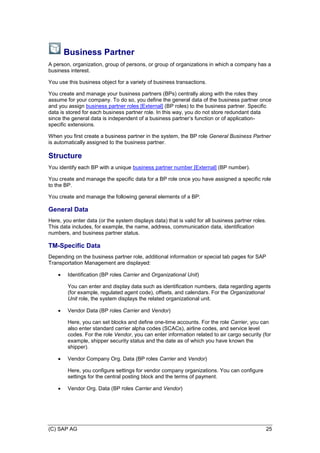 (C) SAP AG 25
Business Partner
A person, organization, group of persons, or group of organizations in which a company has a
business interest.
You use this business object for a variety of business transactions.
You create and manage your business partners (BPs) centrally along with the roles they
assume for your company. To do so, you define the general data of the business partner once
and you assign business partner roles [External] (BP roles) to the business partner. Specific
data is stored for each business partner role. In this way, you do not store redundant data
since the general data is independent of a business partner’s function or of application-
specific extensions.
When you first create a business partner in the system, the BP role General Business Partner
is automatically assigned to the business partner.
Structure
You identify each BP with a unique business partner number [External] (BP number).
You create and manage the specific data for a BP role once you have assigned a specific role
to the BP.
You create and manage the following general elements of a BP:
General Data
Here, you enter data (or the system displays data) that is valid for all business partner roles.
This data includes, for example, the name, address, communication data, identification
numbers, and business partner status.
TM-Specific Data
Depending on the business partner role, additional information or special tab pages for SAP
Transportation Management are displayed:
 Identification (BP roles Carrier and Organizational Unit)
You can enter and display data such as identification numbers, data regarding agents
(for example, regulated agent code), offsets, and calendars. For the Organizational
Unit role, the system displays the related organizational unit.
 Vendor Data (BP roles Carrier and Vendor)
Here, you can set blocks and define one-time accounts. For the role Carrier, you can
also enter standard carrier alpha codes (SCACs), airline codes, and service level
codes. For the role Vendor, you can enter information related to air cargo security (for
example, shipper security status and the date as of which you have known the
shipper).
 Vendor Company Org. Data (BP roles Carrier and Vendor)
Here, you configure settings for vendor company organizations. You can configure
settings for the central posting block and the terms of payment.
 Vendor Org. Data (BP roles Carrier and Vendor)
 