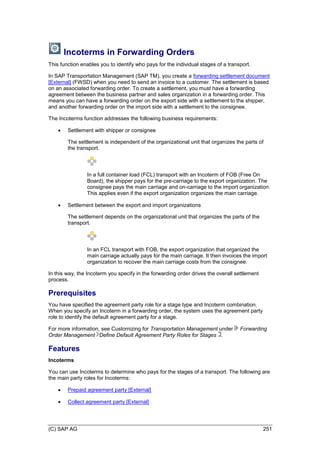 (C) SAP AG 251
Incoterms in Forwarding Orders
This function enables you to identify who pays for the individual stages of a transport.
In SAP Transportation Management (SAP TM), you create a forwarding settlement document
[External] (FWSD) when you need to send an invoice to a customer. The settlement is based
on an associated forwarding order. To create a settlement, you must have a forwarding
agreement between the business partner and sales organization in a forwarding order. This
means you can have a forwarding order on the export side with a settlement to the shipper,
and another forwarding order on the import side with a settlement to the consignee.
The Incoterms function addresses the following business requirements:
 Settlement with shipper or consignee
The settlement is independent of the organizational unit that organizes the parts of
the transport.
In a full container load (FCL) transport with an Incoterm of FOB (Free On
Board), the shipper pays for the pre-carriage to the export organization. The
consignee pays the main carriage and on-carriage to the import organization.
This applies even if the export organization organizes the main carriage.
 Settlement between the export and import organizations
The settlement depends on the organizational unit that organizes the parts of the
transport.
In an FCL transport with FOB, the export organization that organized the
main carriage actually pays for the main carriage. It then invoices the import
organization to recover the main carriage costs from the consignee.
In this way, the Incoterm you specify in the forwarding order drives the overall settlement
process.
Prerequisites
You have specified the agreement party role for a stage type and Incoterm combination.
When you specify an Incoterm in a forwarding order, the system uses the agreement party
role to identify the default agreement party for a stage.
For more information, see Customizing for Transportation Management under Forwarding
Order Management Define Default Agreement Party Roles for Stages .
Features
Incoterms
You can use Incoterms to determine who pays for the stages of a transport. The following are
the main party roles for Incoterms:
 Prepaid agreement party [External]
 Collect agreement party [External]
 