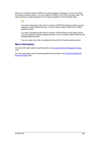 (C) SAP AG 253
When you manually create an FWSD, the system displays a dialog box in which you select
the relevant business partner. You can create the FWSD for one of the new party roles. The
party role that you select depends on the Incoterm specified in the forwarding order.
You have a forwarding order with an Incoterm of EXW (Ex Works) to which you have
assigned a collect agreement party. You can create a collect FWSD for the collect
agreement party.
You have a forwarding order with an Incoterm of DDP (Delivery Duty Paid) to which
you have assigned a prepaid agreement party. You can create a collect FWSD for the
prepaid agreement party.
You can create more than one settlement document for these forwarding orders.
More Information
For more information about forwarding orders, see Forwarding Order Management [Page
233].
For more information about forwarding settlement documents, see Forwarding Settlement
Document [Page 704].
 