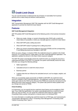 (C) SAP AG 254
Credit Limit Check
You can use this function to determine the risk of losses on receivables from business
partners and to make timely and efficient credit decisions.
Integration
SAP Transportation Management (SAP TM) integrates with the SAP Credit Management
application to provide the credit limit check feature.
Features
SAP Credit Management Integration
SAP TM updates SAP Credit Management at the following points in the business transaction
flow:
 When you create, change, or cancel a forwarding order (FWO) with a credit limit
check status of successful, or when you manually approve a credit limit check failure
 When SAP ERP posts a billing document
 When SAP ERP makes FI postings from a billing document
 When you cancel a forwarding settlement document (FWSD) and the corresponding
FI and billing documents are cancelled in SAP ERP
When you save, change, or cancel an FWO, the credit limit amount is updated in the Credit
Exposure Tot. (Credit Exposure Totals) table in the SAP Credit Management application. The
application updates the amount in the Open Orders exposure category.
The SAP TM system automatically checks the credit limit when you change the amounts or
organizational entities in the FWO. For example, the system automatically checks the credit
limit when you change the following settings:
 Sales organization
 Calculated amount or credit limit check amount
 Business partner
 Logistics data that can influence the calculated amount, such as stages, weights, and
volumes
When you successfully create and transfer an FWSD to SAP ERP, the credit limit check
amount is updated in SAP Credit Management. The application reduces the exposure value
of the open order for the FWO by the amount of the FWSD and moves the new amount to the
Billing Document Value exposure category. The system also performs these updates when
you change and cancel an FWSD.
Check Enabling
In Customizing, you can specify that the credit limit check feature can be enabled by FWO
type. If you make this specification, the system automatically performs a credit limit check
when you save an FWO. You can review the credit limit check status for orders in the
Forwarding Orders worklist, and perform a manual check in an individual FWO.
For more information on enabling the credit limit check for an FWO type, see Customizing for
Transportation Management under Forwarding Order Management Forwarding Order
Define Forwarding Order Types .
 