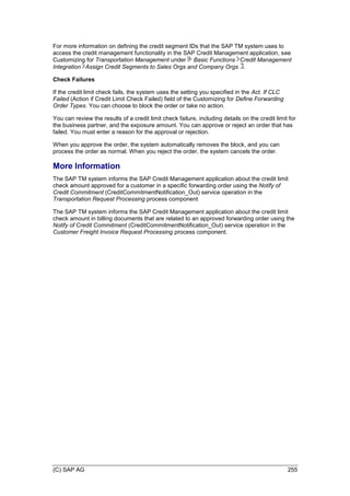 (C) SAP AG 255
For more information on defining the credit segment IDs that the SAP TM system uses to
access the credit management functionality in the SAP Credit Management application, see
Customizing for Transportation Management under Basic Functions Credit Management
Integration Assign Credit Segments to Sales Orgs and Company Orgs .
Check Failures
If the credit limit check fails, the system uses the setting you specified in the Act. If CLC
Failed (Action if Credit Limit Check Failed) field of the Customizing for Define Forwarding
Order Types. You can choose to block the order or take no action.
You can review the results of a credit limit check failure, including details on the credit limit for
the business partner, and the exposure amount. You can approve or reject an order that has
failed. You must enter a reason for the approval or rejection.
When you approve the order, the system automatically removes the block, and you can
process the order as normal. When you reject the order, the system cancels the order.
More Information
The SAP TM system informs the SAP Credit Management application about the credit limit
check amount approved for a customer in a specific forwarding order using the Notify of
Credit Commitment (CreditCommitmentNotification_Out) service operation in the
Transportation Request Processing process component
The SAP TM system informs the SAP Credit Management application about the credit limit
check amount in billing documents that are related to an approved forwarding order using the
Notify of Credit Commitment (CreditCommitmentNotification_Out) service operation in the
Customer Freight Invoice Request Processing process component.
 