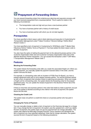 (C) SAP AG 256
Prepayment of Forwarding Orders
You can prevent forwarding orders from entering your planning and execution process until
you have received prepayment from a business partner. This is useful for orders in the
following circumstances:
 The transportation costs are high and you have a new business partner
 You have a business partner with a history of credit issues
 You have a business partner with whom you do not deal regularly
Prerequisites
You have specified a block reason code to block planning and execution in Customizing for
Transportation Management under Basic Functions General Settings Define Block
Reason Codes .
You have specified a term of payment in Customizing for SCM Basis under Master Data
Business Partner Define Terms of Payment . You have added the block reason code to
the term of payment.
You also have the option of adding the payment term to the relevant business partner in the
Customer Organization Data view and Customer Company Organization Data view of the
Maintain Business Partner transaction. You can access this transaction under SAP Menu
Transportation Management Master Data .
Features
Blocking the Forwarding Order
The system blocks the forwarding order after you create the associated freight unit. When you
receive payment, you manually update the payment received status in the order, and the
system removes the block.
For example, in a forwarding order with an Incoterm of FOB (Free On Board), you have a
prepaid agreement party who is not a regular business partner. You set the business partner
up with a term of payment that includes a block on planning and execution. When you create
a freight unit for a forwarding order, the system blocks the forwarding order for the prepaid
agreement party. You can update the receipt of payment in the Business Partner tab of the
forwarding order.
If there is more than one business partner in the order that needs to make a payment, but just
one of the parties is blocked according to the criteria in the terms of payment, the system
blocks the full order.
Checking the Credit Limit
The system does not perform a credit limit check on a business partner who has paid in
advance.
Changing the Terms of Payment
You can manually change or delete a term of payment on the Overview tab page for a charge
item. If you change the term of payment, the system uses the updated term, and if you delete
the term of payment, the system does not use any payment term for charge calculation. The
system also selects the Manually-Changed Payment Terms checkbox and disregards the
term of payment you have specified elsewhere. Note that for charge calculation, the system
sources the term of payment based on the following precedence:
 