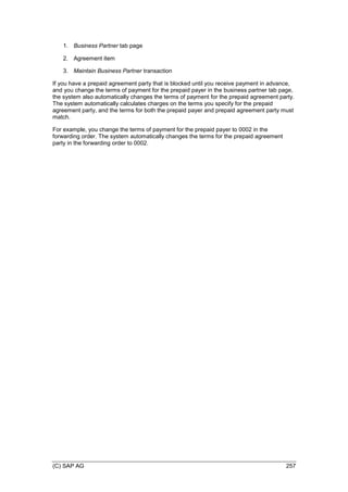 (C) SAP AG 257
1. Business Partner tab page
2. Agreement item
3. Maintain Business Partner transaction
If you have a prepaid agreement party that is blocked until you receive payment in advance,
and you change the terms of payment for the prepaid payer in the business partner tab page,
the system also automatically changes the terms of payment for the prepaid agreement party.
The system automatically calculates charges on the terms you specify for the prepaid
agreement party, and the terms for both the prepaid payer and prepaid agreement party must
match.
For example, you change the terms of payment for the prepaid payer to 0002 in the
forwarding order. The system automatically changes the terms for the prepaid agreement
party in the forwarding order to 0002.
 