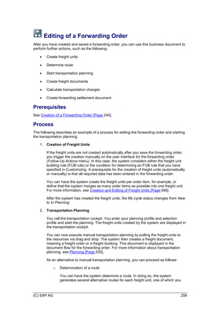 (C) SAP AG 258
Editing of a Forwarding Order
After you have created and saved a forwarding order, you can use this business document to
perform further actions, such as the following:
 Create freight units
 Determine route
 Start transportation planning
 Create freight documents
 Calculate transportation charges
 Create forwarding settlement document
Prerequisites
See Creation of a Forwarding Order [Page 244].
Process
The following describes an example of a process for editing the forwarding order and starting
the transportation planning:
1. Creation of Freight Units
If the freight units are not created automatically after you save the forwarding order,
you trigger the creation manually on the user interface for the forwarding order
(Follow-Up Actions menu). In this case, the system considers either the freight unit
building rule (FUB rule) or the condition for determining an FUB rule that you have
specified in Customizing. A prerequisite for the creation of freight units (automatically
or manually) is that all required data has been entered in the forwarding order.
You can have the system create the freight units per order item, for example, or
define that the system merges as many order items as possible into one freight unit.
For more information, see Creation and Editing of Freight Units [Page 568].
After the system has created the freight units, the life cycle status changes from New
to In Planning.
2. Transportation Planning
You call the transportation cockpit. You enter your planning profile and selection
profile and start the planning. The freight units created by the system are displayed in
the transportation cockpit.
You can now execute manual transportation planning by pulling the freight units to
the resources via drag and drop. The system then creates a freight document,
meaning a freight order or a freight booking. This document is displayed in the
document flow for the forwarding order. For more information about transportation
planning, see Planning [Page 535].
As an alternative to manual transportation planning, you can proceed as follows:
o Determination of a route
You can have the system determine a route. In doing so, the system
generates several alternative routes for each freight unit, one of which you
 