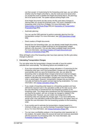 (C) SAP AG 259
can then accept. In Customizing for the forwarding order type, you can define
whether only the freight units (that is, only the route) are to be saved when
you accept the route or whether the freight documents (that is, the planning)
are to be saved as well. The system adjusts existing freight units.
If the freight documents are also saved, the life cycle status changes to
Planned after you accept the proposed route. The route is displayed in the
forwarding order in the form of stages. For more information, see
Determination of the Route [Page 284] and Generation of Transportation
Proposals [Page 653].
o Automatic planning
You can use the VSR optimizer to perform automatic planning from the
transportation cockpit. For more information, see VSR Optimization [Page
636].
o Direct creation of freight documents
Directly from the forwarding order, you can already create freight documents,
such as freight orders or freight bookings for the transportation stages
defined in the document. You can also select available freight documents.
For more information, see Direct Creation of Freight Documents and
Selection of Schedules [Page 268].
When all freight units of the forwarding order have been planned, the life cycle status
changes to planned.
3. Calculating Transportation Charges
You can either enter the transportation charges manually or have the system
calculate them automatically. The following options are available to you:
o If you have activated transportation charge calculation in Customizing for the
forwarding order type, and if the transportation charges are not calculated
automatically when you save the forwarding order, you can allow the
forwarding order to calculate these charges (internal and external charges).
Moreover, you can enter the charges manually in the forwarding order. The
system recalculates the transportation charges each time the forwarding
order is saved again. However, transportation charges that you entered
manually are fixed by the system and are kept during recalculation. For more
information, see Charge Calculation [Page 203].
o If you create a forwarding order based on a forwarding quotation and have
defined the required route in the calculation profile as the data source, all of
the cost information is transferred from the forwarding quotation to the
forwarding order. The charge items transferred from the forwarding quotation
are fixed by the system, and can no longer be changed or deleted in the
forwarding order. However, you can create new charge items in the
forwarding order and calculate the charges again. If you have defined the
actual route in the calculation profile as the data source, the system does not
transfer the cost information from the forwarding quotation to the forwarding
order.
o If you quickly want to estimate the transportation charges based on a
minimum of data, you can use the Estimate Forwarding Charges function to
do so. For more information, see Charge Estimation [Page 228].
o You can view a profitability analysis in the forwarding order (separate tab). In
the analysis, the system takes into account all costs and revenues associated
with the execution of a forwarding order. For more information, see
Profitability Analysis [Page 262].
 