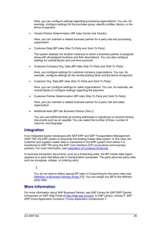 (C) SAP AG 26
Here, you can configure settings regarding purchasing organizations. You can, for
example, configure settings for the purchase group, specific profiles, blocks, or the
terms of payment.
 Vendor Partner Determination (BP roles Carrier and Vendor)
Here, you can maintain a related business partner for a party role and purchasing
organization.
 Customer Data (BP roles Ship-To Party and Sold-To Party)
The system displays the location instances to which a business partner is assigned,
along with all assigned locations and their descriptions. You can also configure
settings for central blocks and one-time accounts.
 Customer Company Org. Data (BP roles Ship-To Party and Sold-To Party)
Here, you configure settings for customer company organizations. You can, for
example, configure settings for the central posting block and the terms of payment.
 Customer Org. Data (BP roles Ship-To Party and Sold-To Party)
Here, you can configure settings for sales organizations. You can, for example, set
central blocks or configure settings regarding the payment.
 Customer Partner Determination (BP roles Ship-To Party and Sold-To Party)
Here, you can maintain a related business partner for a party role and sales
organization.
 Additional texts (BP role Business Partner (Gen.))
You can use additional texts as printing addresses or signatures on several printing
documents such as air waybills. You can select the number of lines, number of
columns, and language.
Integration
In an integrated system landscape with SAP ERP and SAP Transportation Management
(SAP TM), the ERP system is frequently the leading master data system. In this case, the
customer and supplier master data is maintained in the ERP system from where it is
transferred to SAP TM using the SAP Core Interface (CIF) as locations and business
partners. For more information, see Integration of Locations [External].
In business transaction documents, such as a forwarding order, the BP master data object
appears as a party that takes part in transportation processes. The party assumes party roles,
such as consignee, shipper, or ordering party.
You do not need to define special BP roles in Customizing for the party roles (see
Definition of Business Partners [Page 27]). You can assign any BP to the different
party roles.
More Information
For more information about SAP Business Partner, see SAP Library for SAP ERP Central
Component on SAP Help Portal at http://help.sap.com/erp. In SAP Library, choose SAP
ERP Cross-Application Functions Cross-Application Components .
 