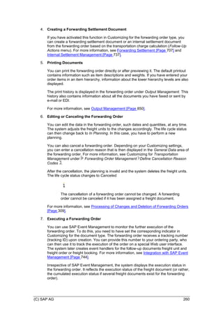 (C) SAP AG 260
4. Creating a Forwarding Settlement Document
If you have activated this function in Customizing for the forwarding order type, you
can create a forwarding settlement document or an internal settlement document
from the forwarding order based on the transportation charge calculation (Follow-Up
Actions menu). For more information, see Forwarding Settlement [Page 707] and
Internal Settlement Management [Page 737].
5. Printing Documents
You can print the forwarding order directly or after previewing it. The default printout
contains information such as item descriptions and weights. If you have entered your
order items in an item hierarchy, information about the lower hierarchy levels are also
displayed.
The print history is displayed in the forwarding order under Output Management. This
history also contains information about all the documents you have faxed or sent by
e-mail or EDI.
For more information, see Output Management [Page 850].
6. Editing or Canceling the Forwarding Order
You can edit the data in the forwarding order, such dates and quantities, at any time.
The system adjusts the freight units to the changes accordingly. The life cycle status
can then change back to In Planning. In this case, you have to perform a new
planning.
You can also cancel a forwarding order. Depending on your Customizing settings,
you can enter a cancellation reason that is then displayed in the General Data area of
the forwarding order. For more information, see Customizing for Transportation
Management under Forwarding Order Management Define Cancellation Reason
Codes .
After the cancellation, the planning is invalid and the system deletes the freight units.
The life cycle status changes to Canceled.
The cancellation of a forwarding order cannot be changed. A forwarding
order cannot be canceled if it has been assigned a freight document.
For more information, see Processing of Changes and Deletion of Forwarding Orders
[Page 309].
7. Executing a Forwarding Order
You can use SAP Event Management to monitor the further execution of the
forwarding order. To do this, you need to have set the corresponding indicator in
Customizing for the document type. The forwarding order receives a tracking number
(tracking ID) upon creation. You can provide this number to your ordering party, who
can then use it to track the execution of the order on a special Web user interface.
The system later creates event handlers for the follow-up documents freight unit and
freight order or freight booking. For more information, see Integration with SAP Event
Management [Page 744].
Irrespective of SAP Event Management, the system displays the execution status in
the forwarding order. It reflects the execution status of the freight document (or rather,
the cumulated execution status if several freight documents exist for the forwarding
order).
 