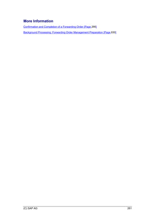 (C) SAP AG 261
More Information
Confirmation and Completion of a Forwarding Order [Page 266]
Background Processing: Forwarding Order Management Preparation [Page 830]
 