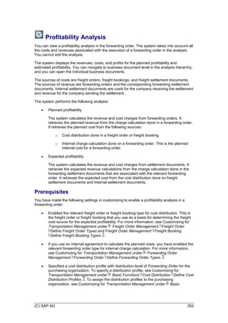 (C) SAP AG 262
Profitability Analysis
You can view a profitability analysis in the forwarding order. The system takes into account all
the costs and revenues associated with the execution of a forwarding order in the analysis.
You cannot edit the analysis.
The system displays the revenues, costs, and profits for the planned profitability and
estimated profitability. You can navigate to business document level in the analysis hierarchy,
and you can open the individual business documents.
The sources of costs are freight orders, freight bookings, and freight settlement documents.
The sources of revenue are forwarding orders and the corresponding forwarding settlement
documents. Internal settlement documents are costs for the company receiving the settlement
and revenue for the company sending the settlement.
The system performs the following analysis:
 Planned profitability
The system calculates the revenue and cost charges from forwarding orders. It
retrieves the planned revenue from the charge calculation done in a forwarding order.
It retrieves the planned cost from the following sources:
o Cost distribution done in a freight order or freight booking
o Internal charge calculation done on a forwarding order. This is the planned
internal cost for a forwarding order.
 Expected profitability
The system calculates the revenue and cost charges from settlement documents. It
retrieves the expected revenue calculations from the charge calculation done in the
forwarding settlement documents that are associated with the relevant forwarding
order. It retrieves the expected cost from the cost distribution done on freight
settlement documents and internal settlement documents.
Prerequisites
You have made the following settings in customizing to enable a profitability analysis in a
forwarding order:
 Enabled the relevant freight order or freight booking type for cost distribution. This is
the freight order or freight booking that you use as a basis for determining the freight
cost source for the expected profitability. For more information, see Customizing for
Transportation Management under Freight Order Management Freight Order
Define Freight Order Types and Freight Order Management Freight Booking
Define Freight Booking Types .
 If you use an internal agreement to calculate the planned costs, you have enabled the
relevant forwarding order type for internal charge calculation. For more information,
see Customizing for Transportation Management under Forwarding Order
Management Forwarding Order Define Forwarding Order Types .
 Specified a cost distribution profile with distribution level of Forwarding Order for the
purchasing organization. To specify a distribution profile, see Customizing for
Transportation Management under Basic Functions Cost Distribution Define Cost
Distribution Profiles . To assign the distribution profiles to the purchasing
organization, see Customizing for Transportation Management under Basic
 
