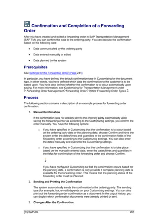 (C) SAP AG 266
Confirmation and Completion of a Forwarding
Order
After you have created and edited a forwarding order in SAP Transportation Management
(SAP TM), you can confirm the data to the ordering party. You can execute the confirmation
based on the following data:
 Data communicated by the ordering party
 Data entered manually or edited
 Data planned by the system
Prerequisites
See Settings for the Forwarding Order [Page 241].
In particular, you have defined the default confirmation type in Customizing for the document
type, in other words, you have defined which data the confirmation to the customer is to be
based upon. You have also defined whether the confirmation is to occur automatically upon
saving. For more information, see Customizing for Transportation Management under
Forwarding Order Management Forwarding Order Define Forwarding Order Types .
Process
The following section contains a description of an example process for forwarding order
confirmation:
1. Manual Confirmation
If the confirmation was not already sent to the ordering party automatically upon
saving the forwarding order as according to the Customizing settings, you confirm the
order manually. You have the following options:
o If you have specified in Customizing that the confirmation is to occur based
on the ordering party data or the planning data, choose Confirm and have the
system enter the dates/times and quantities in the confirmation fields of the
forwarding order according to the Customizing settings. You can also enter
the dates manually and overwrite the Customizing settings.
o If you have specified in Customizing that the confirmation is to take place
based on the manually entered data, enter the dates/times and quantities in
the fields for confirmation of the forwarding order and choose Confirm.
If you have configured Customizing so that the confirmation occurs based on
the planning data, a confirmation is only possible if complete planning data is
available for the forwarding order. This means that the planning status of the
forwarding order must be Planned.
2. Sending and Printing the Confirmation
The system automatically sends the confirmation to the ordering party. The sending
type (for example, fax, e-mail) depends on your Customizing settings. You can also
print out the forwarding order confirmation as a document. In the output history, you
can display which confirmation documents were already printed or sent.
3. Changes After the Confirmation
 