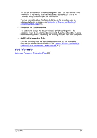 (C) SAP AG 267
You can still make changes to the forwarding order even if you have already sent a
confirmation to the ordering party. The status of the order changes back to Not
Confirmed, and you have to repeat the confirmation.
For more information about the effects of changes to the forwarding order on
subsequent planning processes, see Processing of Changes and Deletion of
Forwarding Orders [Page 309].
4. Completing the Forwarding Order
The system only assigns the status Completed to the forwarding order if the
associated freight documents have been executed. If you have allowed the invoicing
of the forwarding order in Customizing, the invoicing must also have been completed.
5. Archiving the Forwarding Order
Once the forwarding order has been closed or canceled, you can archive this
business document. For more information, see Archiving Business Documents for
Forwarding Order Management (TM-FWM) [Page 875].
More Information
Background Processing: Confirmation [Page 836]
 