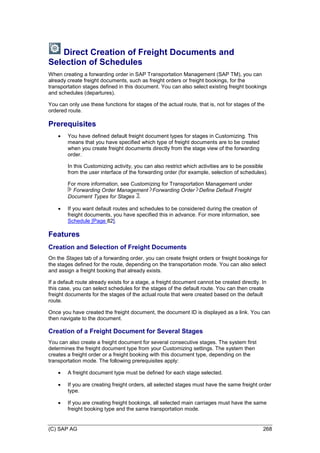 (C) SAP AG 268
Direct Creation of Freight Documents and
Selection of Schedules
When creating a forwarding order in SAP Transportation Management (SAP TM), you can
already create freight documents, such as freight orders or freight bookings, for the
transportation stages defined in this document. You can also select existing freight bookings
and schedules (departures).
You can only use these functions for stages of the actual route, that is, not for stages of the
ordered route.
Prerequisites
 You have defined default freight document types for stages in Customizing. This
means that you have specified which type of freight documents are to be created
when you create freight documents directly from the stage view of the forwarding
order.
In this Customizing activity, you can also restrict which activities are to be possible
from the user interface of the forwarding order (for example, selection of schedules).
For more information, see Customizing for Transportation Management under
Forwarding Order Management Forwarding Order Define Default Freight
Document Types for Stages .
 If you want default routes and schedules to be considered during the creation of
freight documents, you have specified this in advance. For more information, see
Schedule [Page 82].
Features
Creation and Selection of Freight Documents
On the Stages tab of a forwarding order, you can create freight orders or freight bookings for
the stages defined for the route, depending on the transportation mode. You can also select
and assign a freight booking that already exists.
If a default route already exists for a stage, a freight document cannot be created directly. In
this case, you can select schedules for the stages of the default route. You can then create
freight documents for the stages of the actual route that were created based on the default
route.
Once you have created the freight document, the document ID is displayed as a link. You can
then navigate to the document.
Creation of a Freight Document for Several Stages
You can also create a freight document for several consecutive stages. The system first
determines the freight document type from your Customizing settings. The system then
creates a freight order or a freight booking with this document type, depending on the
transportation mode. The following prerequisites apply:
 A freight document type must be defined for each stage selected.
 If you are creating freight orders, all selected stages must have the same freight order
type.
 If you are creating freight bookings, all selected main carriages must have the same
freight booking type and the same transportation mode.
 