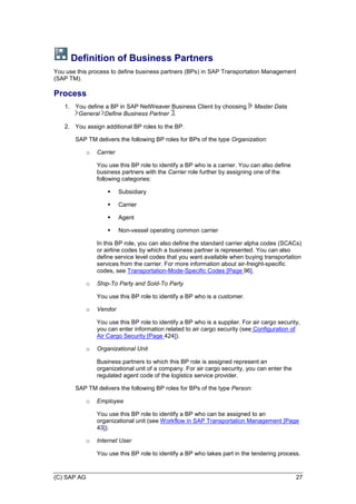 (C) SAP AG 27
Definition of Business Partners
You use this process to define business partners (BPs) in SAP Transportation Management
(SAP TM).
Process
1. You define a BP in SAP NetWeaver Business Client by choosing Master Data
General Define Business Partner .
2. You assign additional BP roles to the BP.
SAP TM delivers the following BP roles for BPs of the type Organization:
o Carrier
You use this BP role to identify a BP who is a carrier. You can also define
business partners with the Carrier role further by assigning one of the
following categories:
 Subsidiary
 Carrier
 Agent
 Non-vessel operating common carrier
In this BP role, you can also define the standard carrier alpha codes (SCACs)
or airline codes by which a business partner is represented. You can also
define service level codes that you want available when buying transportation
services from the carrier. For more information about air-freight-specific
codes, see Transportation-Mode-Specific Codes [Page 96].
o Ship-To Party and Sold-To Party
You use this BP role to identify a BP who is a customer.
o Vendor
You use this BP role to identify a BP who is a supplier. For air cargo security,
you can enter information related to air cargo security (see Configuration of
Air Cargo Security [Page 424]).
o Organizational Unit
Business partners to which this BP role is assigned represent an
organizational unit of a company. For air cargo security, you can enter the
regulated agent code of the logistics service provider.
SAP TM delivers the following BP roles for BPs of the type Person:
o Employee
You use this BP role to identify a BP who can be assigned to an
organizational unit (see Workflow in SAP Transportation Management [Page
43]).
o Internet User
You use this BP role to identify a BP who takes part in the tendering process.
 