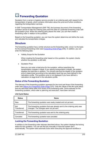 (C) SAP AG 270
Forwarding Quotation
Quotation from a carrier or logistics service provider to an ordering party with respect to the
transportation of goods, which contains information about the price and further conditions
regarding the transportation services.
In SAP Transportation Management (SAP TM), the business document of the forwarding
quotation serves to help the ordering party send the data of a potential forwarding order with
the quotation price. When the ordering party places the order, you can then create a
forwarding order in relation to the quotation.
Based on the forwarding quotation, you can have the system determine and define the route
and calculate the transportation charges.
Structure
The forwarding quotation has a similar structure as the forwarding order, since it is the basis
for the eventual forwarding order (see Forwarding Order [Page 234]). In addition, you can
enter the following data:
 Validity Scope for the Quotation
When creating the forwarding order based on this quotation, the system checks
whether the quotation is still valid.
 Quotation Price
Here you can enter a total price for the quotation, without specifying the
transportation charges in detail. If you specify transportation charges, the system
displays the total here in addition. You should note that the display of the quotation
price is determined according to the calculation level that you have defined in the
calculation profile. The quotation price is not displayed if you have defined a
calculation at stage level in the calculation profile.
Status of the Forwarding Quotation
The statuses of the forwarding quotation represent for the most part those of the forwarding
order (see Status of a Forwarding Order [Page 237]). Only the values of the life cycle status
that are described below differ from those of the forwarding order. Some statuses for the
forwarding quotation, which refer to planning and execution, have been removed.
Life Cycle Status
Status Name
New The forwarding quotation was newly created and not yet sent.
Not
Transferred
The forwarding quotation that was already sent to the ordering party was
changed. The changes were not yet sent.
Transferred The forwarding quotation was sent to the ordering party.
Canceled The forwarding quotation was canceled.
Locking the Forwarding Quotation
In addition to the forwarding order statuses described above, the system displays the locking
status for this quotation. You can set the lock manually or have the system set it
automatically. The system sets automatic locks when executing the approval workflow or
 
