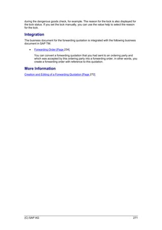 (C) SAP AG 271
during the dangerous goods check, for example. The reason for the lock is also displayed for
the lock status. If you set the lock manually, you can use the value help to select the reason
for the lock.
Integration
The business document for the forwarding quotation is integrated with the following business
document in SAP TM:
 Forwarding Order [Page 234]
You can convert a forwarding quotation that you had sent to an ordering party and
which was accepted by this ordering party into a forwarding order, in other words, you
create a forwarding order with reference to this quotation.
More Information
Creation and Editing of a Forwarding Quotation [Page 272]
 