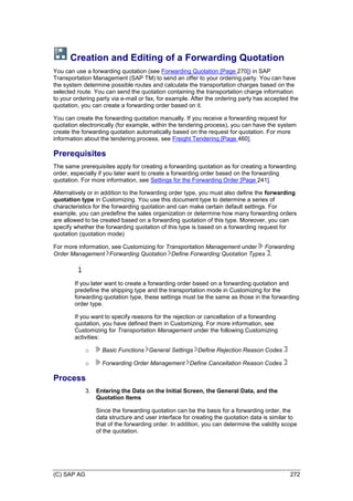 (C) SAP AG 272
Creation and Editing of a Forwarding Quotation
You can use a forwarding quotation (see Forwarding Quotation [Page 270]) in SAP
Transportation Management (SAP TM) to send an offer to your ordering party. You can have
the system determine possible routes and calculate the transportation charges based on the
selected route. You can send the quotation containing the transportation charge information
to your ordering party via e-mail or fax, for example. After the ordering party has accepted the
quotation, you can create a forwarding order based on it.
You can create the forwarding quotation manually. If you receive a forwarding request for
quotation electronically (for example, within the tendering process), you can have the system
create the forwarding quotation automatically based on the request for quotation. For more
information about the tendering process, see Freight Tendering [Page 460].
Prerequisites
The same prerequisites apply for creating a forwarding quotation as for creating a forwarding
order, especially if you later want to create a forwarding order based on the forwarding
quotation. For more information, see Settings for the Forwarding Order [Page 241].
Alternatively or in addition to the forwarding order type, you must also define the forwarding
quotation type in Customizing. You use this document type to determine a series of
characteristics for the forwarding quotation and can make certain default settings. For
example, you can predefine the sales organization or determine how many forwarding orders
are allowed to be created based on a forwarding quotation of this type. Moreover, you can
specify whether the forwarding quotation of this type is based on a forwarding request for
quotation (quotation mode)
For more information, see Customizing for Transportation Management under Forwarding
Order Management Forwarding Quotation Define Forwarding Quotation Types .
If you later want to create a forwarding order based on a forwarding quotation and
predefine the shipping type and the transportation mode in Customizing for the
forwarding quotation type, these settings must be the same as those in the forwarding
order type.
If you want to specify reasons for the rejection or cancellation of a forwarding
quotation, you have defined them in Customizing. For more information, see
Customizing for Transportation Management under the following Customizing
activities:
o Basic Functions General Settings Define Rejection Reason Codes
o Forwarding Order Management Define Cancellation Reason Codes
Process
3. Entering the Data on the Initial Screen, the General Data, and the
Quotation Items
Since the forwarding quotation can be the basis for a forwarding order, the
data structure and user interface for creating the quotation data is similar to
that of the forwarding order. In addition, you can determine the validity scope
of the quotation.
 