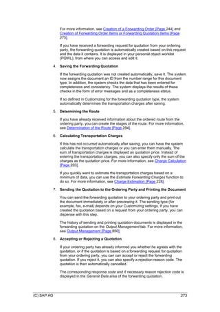 (C) SAP AG 273
For more information, see Creation of a Forwarding Order [Page 244] and
Creation of Forwarding Order Items or Forwarding Quotation Items [Page
275].
If you have received a forwarding request for quotation from your ordering
party, the forwarding quotation is automatically created based on this request
and the data it contains. It is displayed in your personal object worklist
(POWL), from where you can access and edit it.
4. Saving the Forwarding Quotation
If the forwarding quotation was not created automatically, save it. The system
now assigns the document an ID from the number range for this document
type. In addition, the system checks the data that has been entered for
completeness and consistency. The system displays the results of these
checks in the form of error messages and as a completeness status.
If so defined in Customizing for the forwarding quotation type, the system
automatically determines the transportation charges after saving.
5. Determining the Route
If you have already received information about the ordered route from the
ordering party, you can create the stages of the route. For more information,
see Determination of the Route [Page 284].
6. Calculating Transportation Charges
If this has not occurred automatically after saving, you can have the system
calculate the transportation charges or you can enter them manually. The
sum of transportation charges is displayed as quotation price. Instead of
entering the transportation charges, you can also specify only the sum of the
charges as the quotation price. For more information, see Charge Calculation
[Page 203].
If you quickly want to estimate the transportation charges based on a
minimum of data, you can use the Estimate Forwarding Charges function to
do so. For more information, see Charge Estimation [Page 228].
7. Sending the Quotation to the Ordering Party and Printing the Document
You can send the forwarding quotation to your ordering party and print out
the document immediately or after previewing it. The sending type (for
example, fax, e-mail) depends on your Customizing settings. If you have
created the quotation based on a request from your ordering party, you can
dispense with this step.
The history of sending and printing quotation documents is displayed in the
forwarding quotation on the Output Management tab. For more information,
see Output Management [Page 850].
8. Accepting or Rejecting a Quotation
If your ordering party has already informed you whether he agrees with the
quotation, or if the quotation is based on a forwarding request for quotation
from your ordering party, you can can accept or reject the forwarding
quotation. If you reject it, you can also specify a rejection reason code. The
quotation is then automatically cancelled.
The corresponding response code and if necessary reason rejection code is
displayed in the General Data area of the forwarding quotation.
 