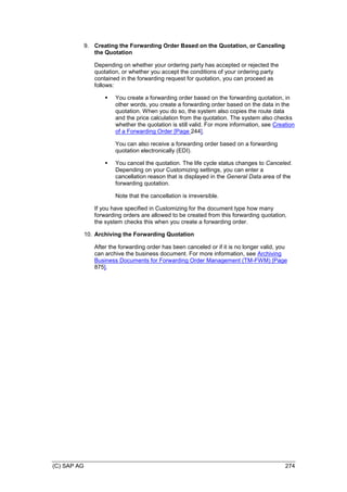 (C) SAP AG 274
9. Creating the Forwarding Order Based on the Quotation, or Canceling
the Quotation
Depending on whether your ordering party has accepted or rejected the
quotation, or whether you accept the conditions of your ordering party
contained in the forwarding request for quotation, you can proceed as
follows:
 You create a forwarding order based on the forwarding quotation, in
other words, you create a forwarding order based on the data in the
quotation. When you do so, the system also copies the route data
and the price calculation from the quotation. The system also checks
whether the quotation is still valid. For more information, see Creation
of a Forwarding Order [Page 244].
You can also receive a forwarding order based on a forwarding
quotation electronically (EDI).
 You cancel the quotation. The life cycle status changes to Canceled.
Depending on your Customizing settings, you can enter a
cancellation reason that is displayed in the General Data area of the
forwarding quotation.
Note that the cancellation is irreversible.
If you have specified in Customizing for the document type how many
forwarding orders are allowed to be created from this forwarding quotation,
the system checks this when you create a forwarding order.
10. Archiving the Forwarding Quotation
After the forwarding order has been canceled or if it is no longer valid, you
can archive the business document. For more information, see Archiving
Business Documents for Forwarding Order Management (TM-FWM) [Page
875].
 