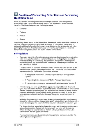 (C) SAP AG 275
Creation of Forwarding Order Items or Forwarding
Quotation Items
When you create a forwarding order or a forwarding quotation in SAP Transportation
Management (SAP TM), you can enter the items of this business document in an item
hierarchy. The hierarchy can contain the following levels:
 Container
 Package
 Product
 Service
The planning always occurs on the highest level, for example, on the level of the container or
package. Information about the packages in a container or the products contained in a
package is additional information for the planner, and does not play an essential role in the
planning by the system. This information does, however, have an impact on a potential
transportation charge calculation. This is also valid for service items.
Prerequisites
 If you want to provide information about containers and packages when creating the
order items, you have defined equipment types and package types as well as
ventilation settings in Customizing. You can define transportation mode-specific
equipment groups and equipment types, for example, for sea freight containers and
unit load devices (ULDs).
This data serves as additional information for the planner and is not relevant for the
planning by the system. For more information, see Customizing for Transportation
Management under the following Customizing activities:
o Master Data Resources Define Equipment Groups and Equipment
Types
o Forwarding Order Management Define Package Type Codes
o General Settings for Order Management Define Ventilation Settings
 In Customizing, you have specified item types and assigned them to document
types. You can use the item type to predefine various parameters for an item, such as
the item category, equipment group and equipment type, as well as default units of
measure. Additionally, you can already assign a dangerous goods UI profile, with
which you can make settings for the display of dangerous goods information for
items.
Assigning item types to document types allows you to specify which item types are
allowed for a document type. You can also specify a default item type for items with a
certain item category that are created for a document with a certain document type.
The default item type is used when forwarding orders and forwarding quotations are
received electronically. If you create items manually and have only defined one
default item type for a combination of the item category and document type, the
system enters the item type automatically.
For more information, see Customizing for Transportation Management under the
following Customizing activities:
 