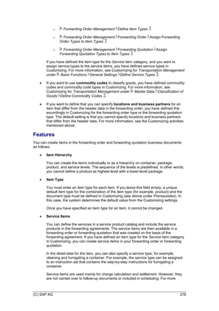 (C) SAP AG 276
o Forwarding Order Management Define Item Types
o Forwarding Order Management Forwarding Order Assign Forwarding
Order Types to Item Types
o Forwarding Order Management Forwarding Quotation Assign
Forwarding Quotation Types to Item Types
If you have defined the item type for the Service item category, and you want to
assign service types to the service items, you have defined service types in
Customizing. For more information, see Customizing for Transportation Management
under Basic Functions General Settings Define Service Types .
 If you want to use commodity codes to classify goods, you have defined commodity
codes and commodity code types in Customizing. For more information, see
Customizing for Transportation Management under Master Data Classification of
Goods Define Commodity Codes .
 If you want to define that you can specify locations and business partners for an
item that differ from the header data in the forwarding order, you have defined this
accordingly in Customizing for the forwarding order type or the forwarding quotation
type. The default setting is that you cannot specify locations and business partners
that differ from the header data. For more information, see the Customizing activities
mentioned above.
Features
You can create items in the forwarding order and forwarding quotation business documents
as follows:
 Item Hierarchy
You can create the items individually or as a hierarchy on container, package,
product, and service levels. The sequence of the levels is predefined, in other words,
you cannot define a product as highest level with a lower-level package.
 Item Type
You must enter an item type for each item. If you leave this field empty, a unique
default item type for the combination of the item type (for example, product) and the
document type must be defined in Customizing (see above under Prerequisites). In
this case, the system determines the default value from the Customizing settings.
Once you have specified an item type for an item, it cannot be changed.
 Service Items
You can define the services in a service product catalog and include the service
products in the forwarding agreements. The service items are then available in a
forwarding order or forwarding quotation that was created on the basis of the
forwarding agreement. If you have defined an item type for the Service item category
in Customizing, you can create service items in your forwarding order or forwarding
quotation.
In the detail data for the item, you can also specify a service type, for example,
cleaning and fumigating a container. For example, the service type can be assigned
to an instruction set that contains the step-by-step instructions for fumigating a
container.
Service items are used mainly for charge calculation and settlement. However, they
are not carried over to follow-up documents or included in scheduling. For more
 