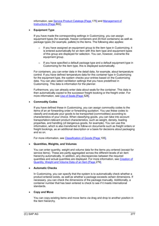 (C) SAP AG 277
information, see Service Product Catalogs [Page 175] and Management of
Instructions [Page 802].
 Equipment Type
If you have made the corresponding settings in Customizing, you can assign
equipment types (for example, freezer containers and 20-foot containers) as well as
package types (for example, pallets) to the items. The following also applies:
o If you have assigned an equipment group to the item type in Customizing, it
is entered automatically for an item with this item type and equipment types
of this group are displayed for selection. You can, however, overwrite the
equipment group.
o If you have specified a default package type and a default equipment type in
Customizing for the item type, this is displayed automatically.
For containers, you can enter data in the detail data, for example, about temperature
control. If you have defined temperature data for this container type in Customizing
for the equipment type, the system checks your entries based on the Customizing
data. You can also select ventilation settings that you have predefined in
Customizing. This data is information for the planner.
Furthermore, you can already enter data about seals for the container. This data is
then automatically copied to the successor freight booking or the freight order. For
more information, see Use of Seals [Page 528].
 Commodity Codes
If you have defined these in Customizing, you can assign commodity codes to the
items of an air forwarding order or forwarding quotation. You use these codes to
classify and evaluate your goods to be transported (commodities) according to
characteristics of your choice. When classifying goods, you can take into account
transportation-relevant product characteristics, such as weight, density, loading
properties, and handling (of dangerous goods, for example). You can use this
information, which is also transferred to follow-on documents such as freight orders or
freight bookings, as an additional description or a basis for decisions about packaging
and so on.
For more information, see Classification of Goods [Page 105].
 Quantities, Weights, and Volumes
You can enter quantity, weight and volume data for the items you entered (except for
service items). These are partly aggregated across the different levels of an item
hierarchy automatically. In addition, any discrepancies between the required
quantities and actual quantities are displayed. For more information, see Creation of
Quantity, Weight and Volume Data of an Item [Page 279].
 Automatic Checks
In Customizing, you can specify that the system is to automatically check whether a
product entered exists, as well as whether a package exceeds certain dimensions. If
necessary, you can check the dimensions of the package manually. Additionally, a
container number that has been entered is check to see if it meets international
standards.
 Copy and Move
You can copy existing items and move items via drag and drop to another position in
the item hierarchy.
 
