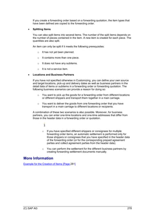 (C) SAP AG 278
If you create a forwarding order based on a forwarding quotation, the item types that
have been defined are copied to the forwarding order.
 Splitting Items
You can also split items into several items. The number of the split items depends on
the number of pieces contained in the item. A new item is created for each piece. The
quantities are also split.
An item can only be split if it meets the following prerequisites:
o It has not yet been planned.
o It contains more than one piece.
o It does not have any subitems.
o It is not a service item.
 Locations and Business Partners
If you have not specified otherwise in Customizing, you can define your own source
and target locations, pick-up and delivery dates as well as business partners in the
detail data of items or subitems in a forwarding order or forwarding quotation. The
following business scenarios can provide a reason for doing so:
o You want to pick up the goods for a forwarding order from different locations
or different shippers and transport them together in a main carriage.
o You want to deliver the goods from one forwarding order that you have
transport in a main carriage to different locations or recipients.
A combination of these two scenarios is also possible. Moreover, for business
partners, you can enter one-time locations and one-time addresses that differ from
those in the header data in a forwarding order or quotation.
o If you have specified different shippers or consignees for multiple
forwarding order items, an automatic settlement is performed only for
those shippers or consignees that you have specified in the header data
of the forwarding order (or for the corresponding prepaid agreement
parties and collect agreement parties from the header data).
o You can perform the settlement for the different business partners by
creating forwarding settlement documents manually.
More Information
Example for the Creation of Items [Page 281]
 